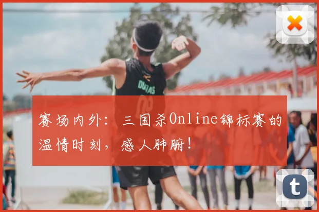 赛场内外：三国杀Online锦标赛的温情时刻，感人肺腑！