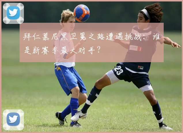 拜仁慕尼黑卫冕之路遭遇挑战：谁是新赛季最大对手？