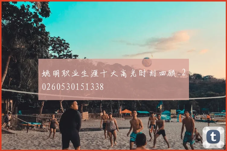姚明职业生涯十大高光时刻回顾_20260530151338