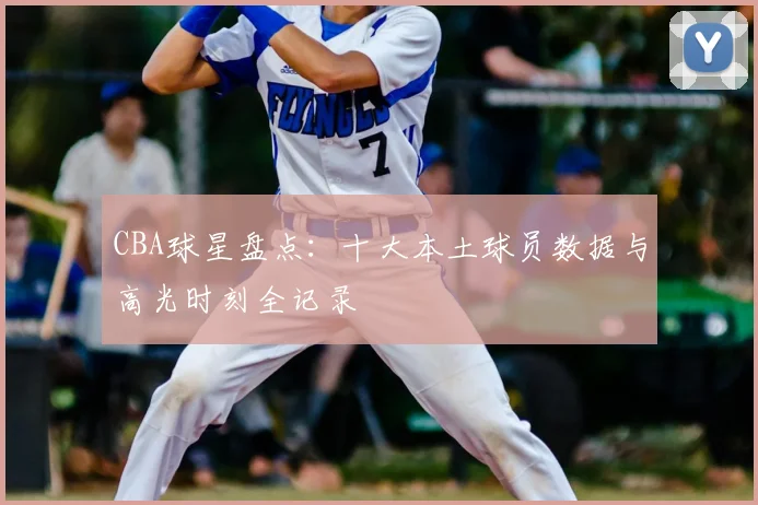 CBA球星盘点：十大本土球员数据与高光时刻全记录