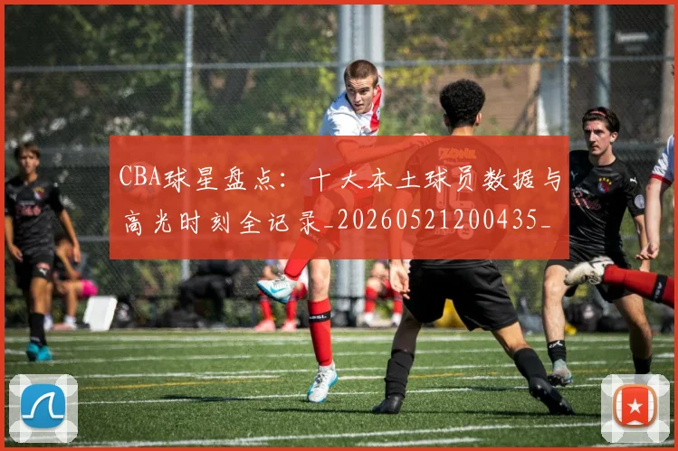 CBA球星盘点：十大本土球员数据与高光时刻全记录_20260521200435_20260702163656