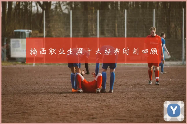 梅西职业生涯十大经典时刻回顾
