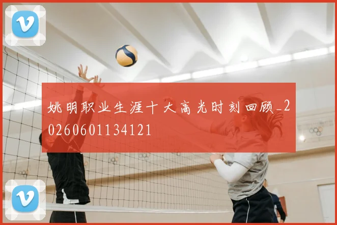 姚明职业生涯十大高光时刻回顾_20260601134121