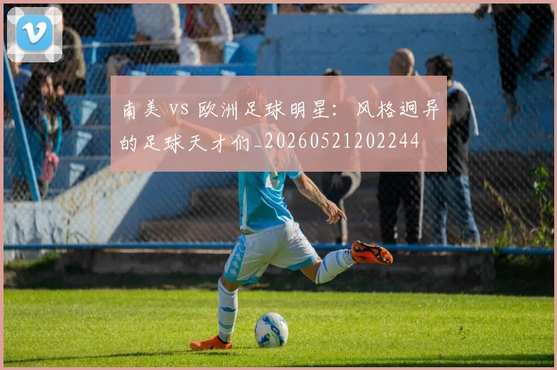 南美 vs 欧洲足球明星：风格迥异的足球天才们_20260521202244