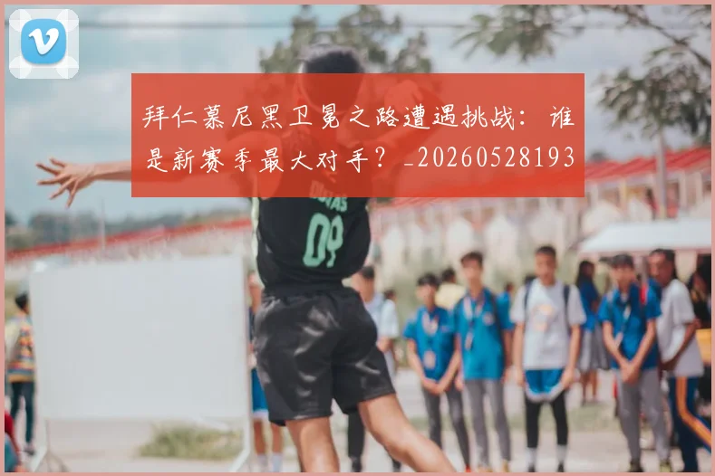 拜仁慕尼黑卫冕之路遭遇挑战：谁是新赛季最大对手？_20260528193014
