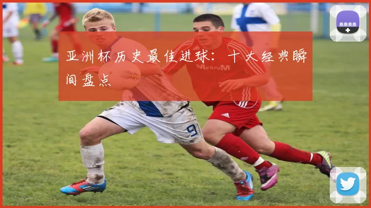 亚洲杯历史最佳进球：十大经典瞬间盘点