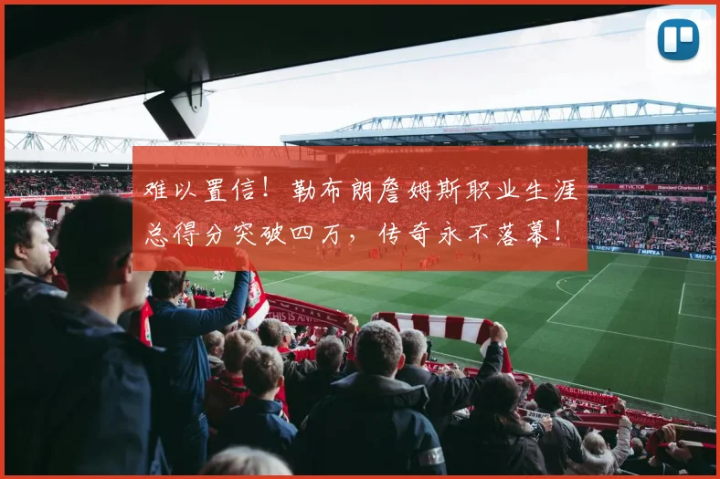 难以置信！勒布朗詹姆斯职业生涯总得分突破四万，传奇永不落幕！
