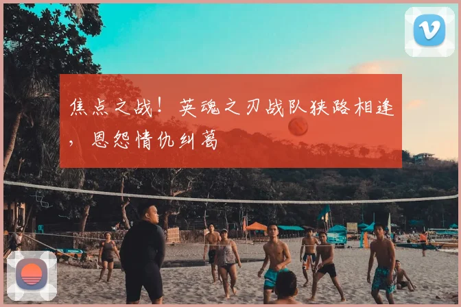 焦点之战！英魂之刃战队狭路相逢，恩怨情仇纠葛
