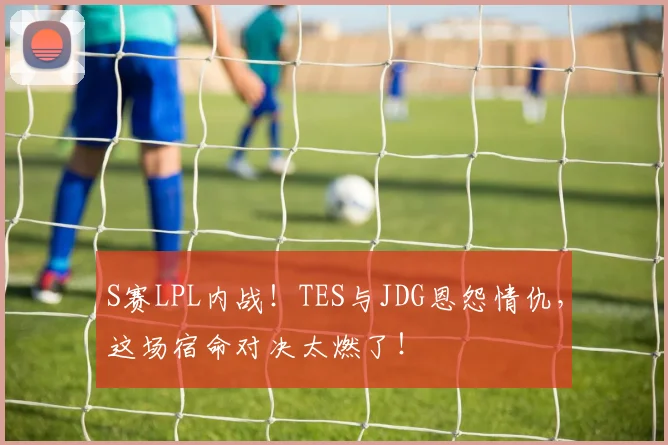 S赛LPL内战！TES与JDG恩怨情仇，这场宿命对决太燃了！
